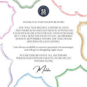 May include: A pink, green, and blue watercolor illustration of a decorative frame with a message inside. The message reads: "Thank you for your purchase! You will not receive a physical item - and there is no instant digital download. Each item is created for you upon purchase, but I will send the files to you as ordered as soon as possible within the time frame specified in each listing. I am always available to answer questions via messenger and will get to designing right away! Please ensure I have all necessary personalization details to avoid delay! Thanks again, Malika."