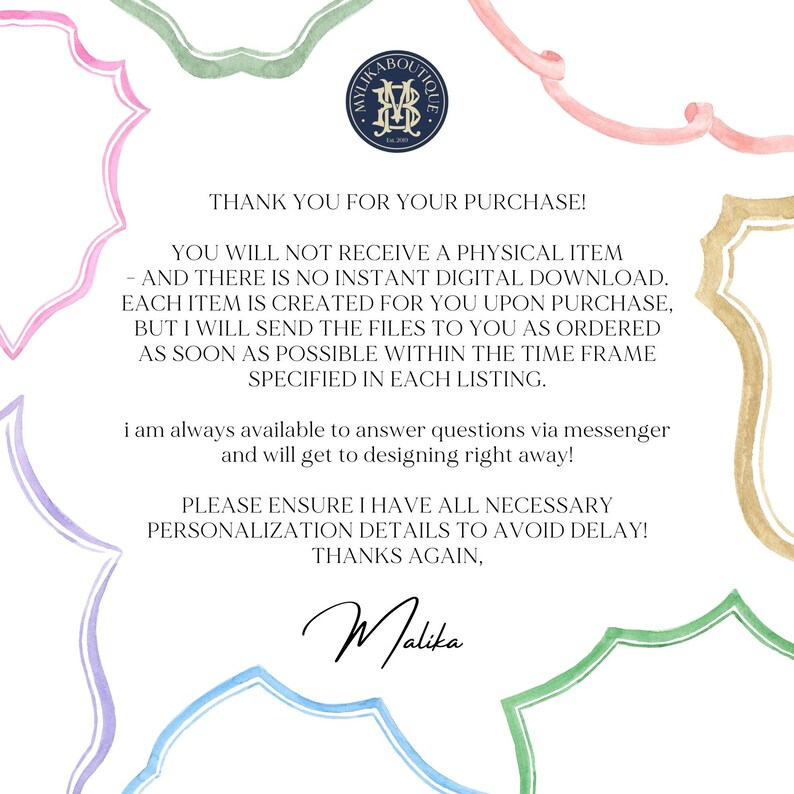 May include: A pink, green, and blue watercolor illustration of a decorative frame with a message inside. The message reads: "Thank you for your purchase! You will not receive a physical item - and there is no instant digital download. Each item is created for you upon purchase, but I will send the files to you as ordered as soon as possible within the time frame specified in each listing. I am always available to answer questions via messenger and will get to designing right away! Please ensure I have all necessary personalization details to avoid delay! Thanks again, Malika."