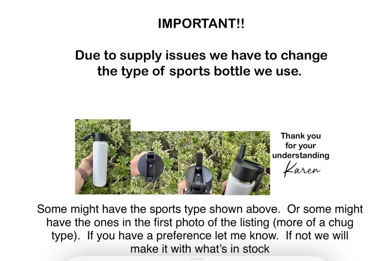 May include: A notice about a change in the type of sports bottle used. The notice includes a photo of three different sports bottles with black lids and a white background. The text reads: "IMPORTANT!! Due to supply issues we have to change the type of sports bottle we use. Thank you for your understanding Karen. Some might have the sports type shown above. Or some might have the ones in the first photo of the listing (more of a chug type). If you have a preference let me know. If not we will make it with what's in stock."