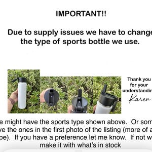 May include: A notice about a change in the type of sports bottle used. The notice includes a photo of three different sports bottles with black lids and a white background. The text reads: "IMPORTANT!! Due to supply issues we have to change the type of sports bottle we use. Thank you for your understanding Karen. Some might have the sports type shown above. Or some might have the ones in the first photo of the listing (more of a chug type). If you have a preference let me know. If not we will make it with what's in stock."