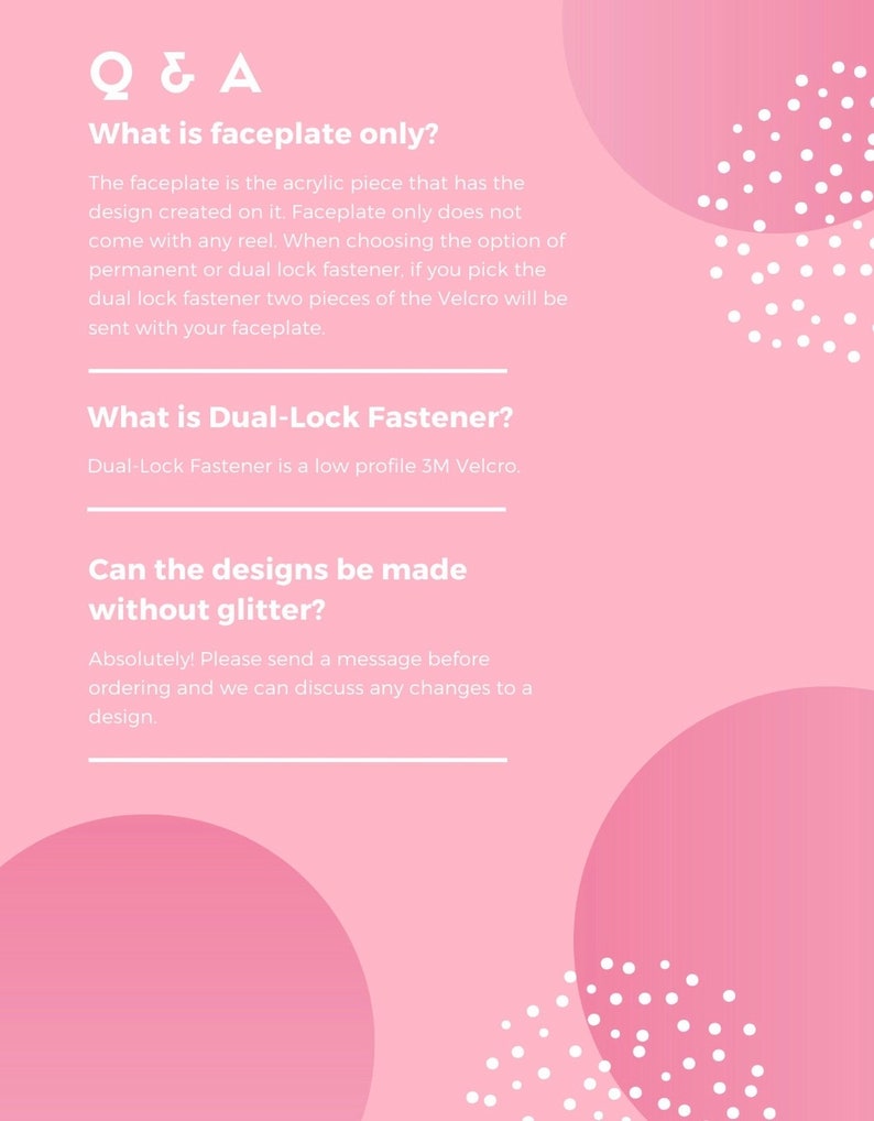 Puede incluir: Fondo rosa con lunares blancos y un cuadro de texto blanco con la pregunta "What is faceplate only?" y la respuesta "The faceplate is the acrylic piece that has the design created on it. Faceplate only does not come with any reel. When choosing the option of permanent or dual lock fastener, if you pick the dual lock fastener two pieces of the Velcro will be sent with your faceplate."