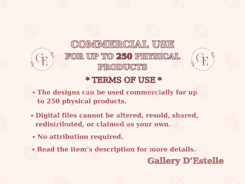 May include: A light pink graphic with text that reads "COMMERCIAL USE FOR UP TO 250 PHYSICAL PRODUCTS." The text also includes "* TERMS OF USE *" and bullet points detailing usage rights. The Gallery D'Estelle logo is visible.