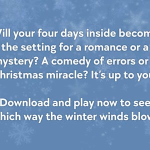 May include: A blue background with white snowflakes and text. The text reads: "Will your four days inside become the setting for a romance or a mystery? Download and play now to see which way the winter winds blow!"