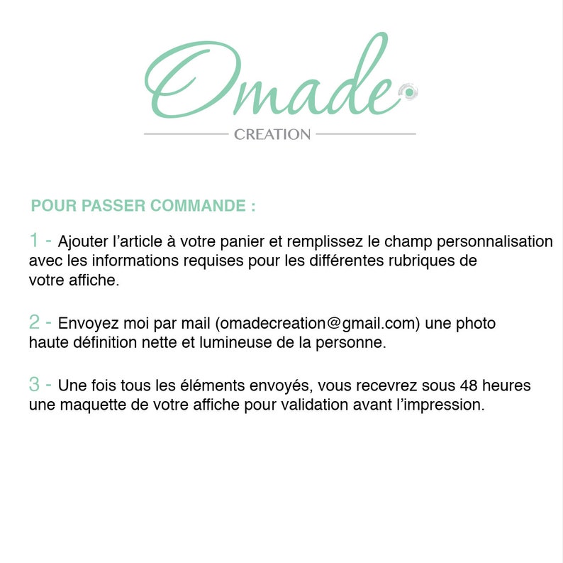 May include: A white background with black text outlining the steps to place an order for a custom poster. The text reads: "POUR PASSER COMMANDE: 1 - Ajouter l'article &agrave; votre panier et remplissez le champ personnalisation avec les informations requises pour les diff&eacute;rentes rubriques de votre affiche. 2- Envoyez moi par mail (omadecreation@gmail.com) une photo haute d&eacute;finition nette et lumineuse de la personne. 3- Une fois tous les &eacute;l&eacute;ments envoy&eacute;s, vous recevrez sous 48 heures une maquette de votre affiche pour validation avant l'impression."