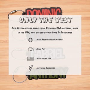 May include: Three personalized keychains with the names Dominic, Gabriel, and Anthony. The keychains are made from recycled PLA material and are backed by a love it guarantee. The keychains are made in the USA and ship fast.