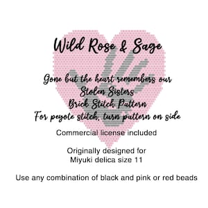 May include: A pink heart-shaped beading pattern with the text "Wild Rose & Sage" at the top. The text "Gone but the heart remembers our Stolen Sisters" is below the heart. The text "Brick Stitch Pattern" is below that. The text "For peyote stitch, turn pattern on side" is below that. The text "Commercial license included" is below that. The text "Originally designed for Miyuki delica size 11" is below that. The text "Use any combination of black and pink or red beads" is at the bottom.