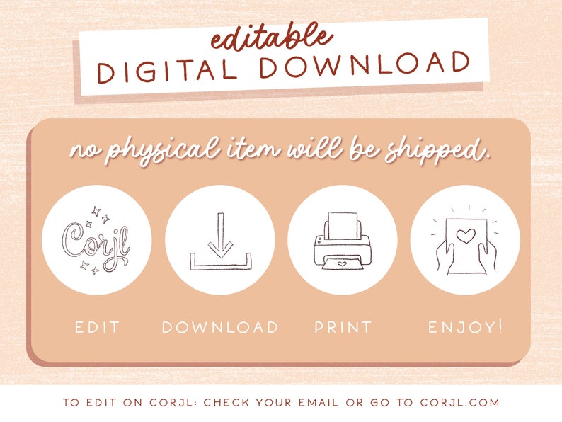 May include: A digital download graphic with instructions on how to edit, download, print, and enjoy a digital product. The graphic features a pink background with white text and icons. The text reads "editable DIGITAL DOWNLOAD no physical item will be shipped. EDIT DOWNLOAD PRINT ENJOY! TO EDIT ON CORJL: CHECK YOUR EMAIL OR GO TO CORJL.COM"