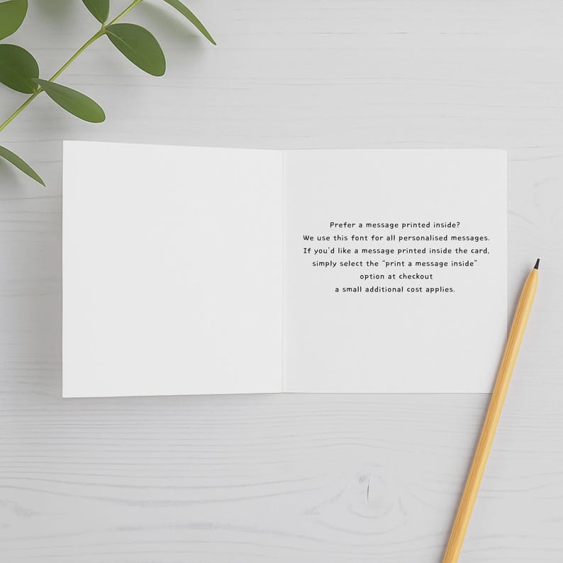 May include: An open white greeting card with black text that reads: Prefer a message printed inside? We use this font for all personalised messages. If you'd like a message printed inside the card, simply select the print a message inside option at checkout, a small additional cost applies.