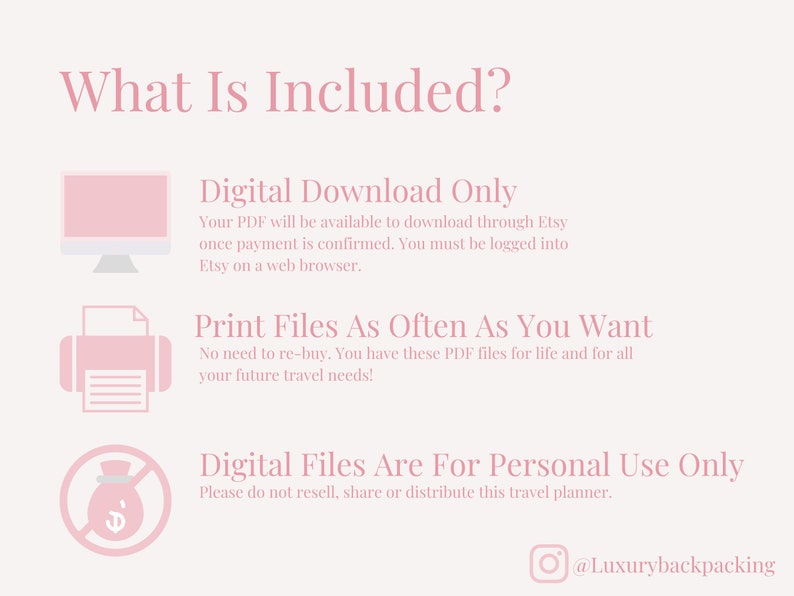 May include: A pink and white graphic with the text "What Is Included?" and three icons. The first icon is a computer monitor with the text "Digital Download Only". The second icon is a printer with the text "Print Files As Often As You Want". The third icon is a crossed-out money bag with the text "Digital Files Are For Personal Use Only". The graphic also includes the text "@Luxurybackpacking".
