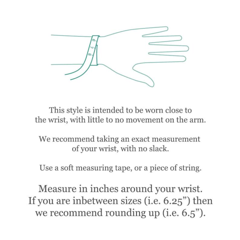 May include: Diagram showing how to measure your wrist for a bracelet. The text reads: "This style is intended to be worn close to the wrist, with little to no movement on the arm. We recommend taking an exact measurement of your wrist, with no slack. Use a soft measuring tape, or a piece of string. Measure in inches around your wrist. If you are inbetween sizes (i.e. 6.25") then we recommend rounding up (i.e. 6.5")."