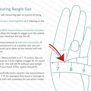 May include: Diagram showing how to measure your wrist for a bangle. The image shows a hand with a measuring tape wrapped around the knuckles. The tape is marked with numbers 7, 8, and 9. The text reads: "Measuring Bangle Size. 1. Use a soft measuring tape or a piece of string. 2. Squeeze your hand together as if slipping on the bangle. 3. Take a SNUG measurement around the knuckles - this will allow the bangle to wiggle over the widest part of your hand but will not fall off. 4. Take measurements in half inch increments. If your measurement is at a quarter size, you can either round up or down to the nearest half inch increment. Example: Measurement is at 7.75 inches. You can round down to 7.5 for slightly snugger fit. Or round up to size 8 - this will still fit without your bangle flying off your hand. Either option should fit. If you specifically need a quarter size measurement (such as 7.75 for example) then leave a message in checkout and I will customize for you when I make it."