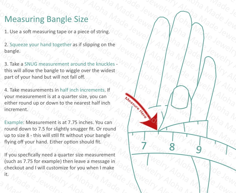 May include: Diagram showing how to measure your wrist for a bangle. The image shows a hand with a measuring tape wrapped around the knuckles. The tape is marked with numbers 7, 8, and 9. The text reads: "Measuring Bangle Size. 1. Use a soft measuring tape or a piece of string. 2. Squeeze your hand together as if slipping on the bangle. 3. Take a SNUG measurement around the knuckles - this will allow the bangle to wiggle over the widest part of your hand but will not fall off. 4. Take measurements in half inch increments. If your measurement is at a quarter size, you can either round up or down to the nearest half inch increment. Example: Measurement is at 7.75 inches. You can round down to 7.5 for slightly snugger fit. Or round up to size 8 - this will still fit without your bangle flying off your hand. Either option should fit. If you specifically need a quarter size measurement (such as 7.75 for example) then leave a message in checkout and I will customize for you when I make it."