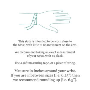 May include: A line drawing of a hand with a measuring tape wrapped around the wrist. The text provides instructions: This style is intended to be worn close to the wrist, with little to no movement. Measure in inches around your wrist.