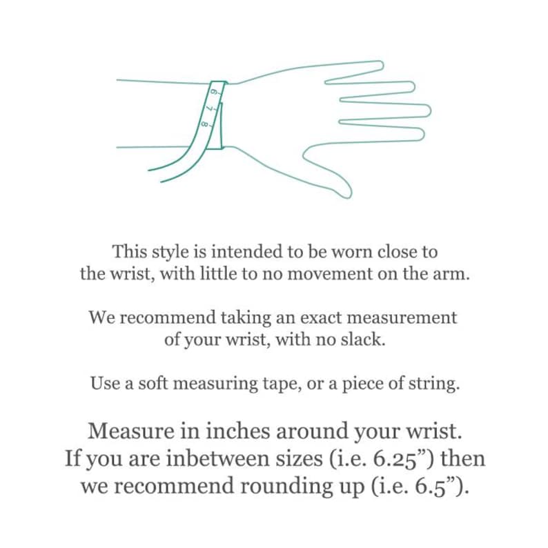 May include: A line drawing of a hand with a measuring tape wrapped around the wrist. The text provides instructions: This style is intended to be worn close to the wrist, with little to no movement. Measure in inches around your wrist.