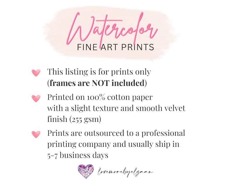 May include: Watercolor Fine Art Prints text with pink hearts and a pink watercolor background. This listing is for prints only (frames are NOT included). Printed on 100% cotton paper with a slight texture and smooth velvet finish (255 gsm). Prints are outsourced to a professional printing company and usually ship in 5-7 business days. lovemorebyelgaan