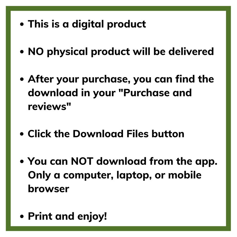 May include: A green box with a white background containing a list of instructions for a digital product. The text reads: "This is a digital product. NO physical product will be delivered. After your purchase, you can find the download in your "Purchase and reviews". Click the Download Files button. You can NOT download from the app. Only a computer, laptop, or mobile browser. Print and enjoy!"
