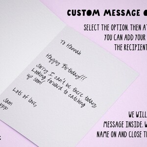 May include: A white card with a handwritten message that says "Happy Birthday!!! Sorry I can't be there today, Looking forward to catching up soon! Lots of love, Sam ppp" and the text "CUSTOM MESSAGE OPTION SELECT THE OPTION. THEN AT CHECKOUT YOU CAN ADD YOUR MESSAGE & THE RECIPIENT'S ADDRESS. WE WILL PRINT YOUR MESSAGE INSIDE. WRITE THEIR NAME ON AND CLOSE THE ENVELOPE!" at the top and bottom of the card.