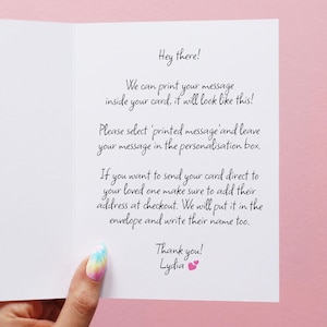 We can print your message inside your card in a handwritten font! Please select printed message and leave your message in the personalisation box. I you want to send your card direct to your loved one make sure to add their address at checkout too.
