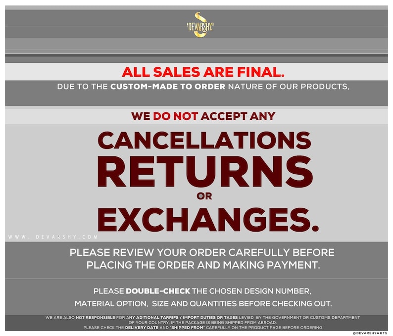 May include: A grey and white informational graphic with the text: ALL SALES ARE FINAL. DUE TO THE CUSTOM-MADE TO ORDER NATURE OF OUR PRODUCTS, WE DO NOT ACCEPT ANY CANCELLATIONS, RETURNS OR EXCHANGES. PLEASE REVIEW YOUR ORDER CAREFULLY BEFORE PLACING.