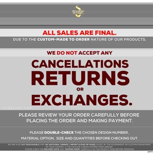 May include: A grey and white informational graphic with the text: ALL SALES ARE FINAL. DUE TO THE CUSTOM-MADE TO ORDER NATURE OF OUR PRODUCTS, WE DO NOT ACCEPT ANY CANCELLATIONS, RETURNS OR EXCHANGES. PLEASE REVIEW YOUR ORDER CAREFULLY BEFORE PLACING.