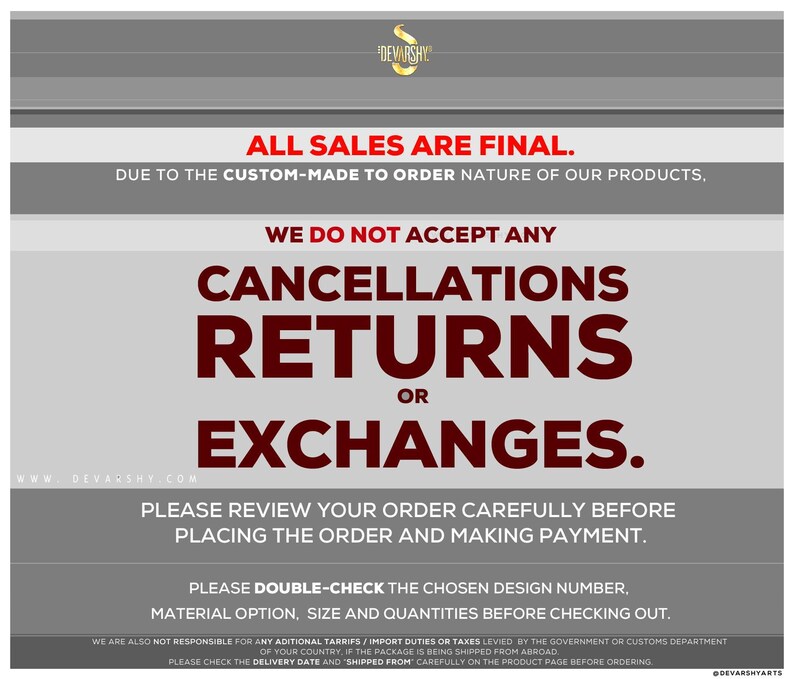 May include: A grey and white informational graphic with the text: ALL SALES ARE FINAL. DUE TO THE CUSTOM-MADE TO ORDER NATURE OF OUR PRODUCTS, WE DO NOT ACCEPT ANY CANCELLATIONS, RETURNS OR EXCHANGES. PLEASE REVIEW YOUR ORDER CAREFULLY BEFORE PLACING.