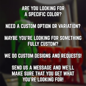 May include: Text on a blurred background that reads: "Are you looking for a specific color? Need a custom option or variation? Maybe you're looking for something fully custom? We do custom designs and requests! Send us a message and we'll make sure that you get what you're looking for!"