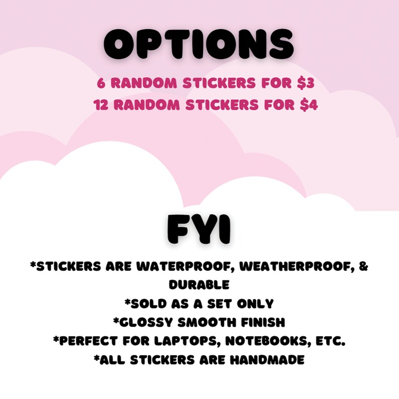 May include: A pink and white graphic with the text "OPTIONS" in black. The text below lists two options for purchasing random stickers: 6 stickers for $3 or 12 stickers for $4. The text "FYI" is in black and is followed by a list of details about the stickers: waterproof, weatherproof, durable, sold as a set only, glossy smooth finish, perfect for laptops, notebooks, etc., and all stickers are handmade.