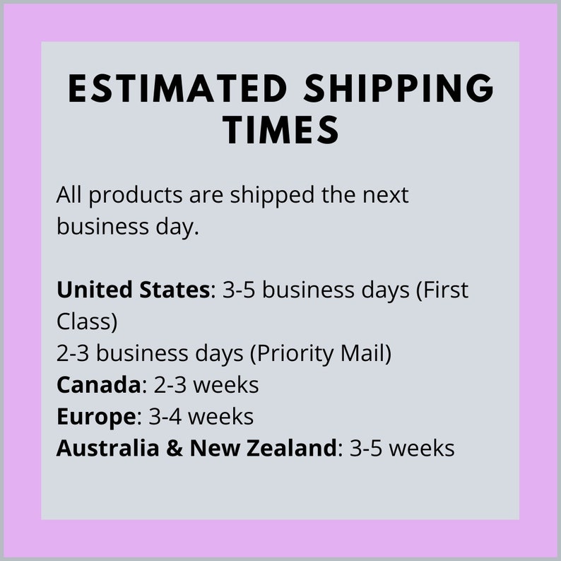 May include: Estimated shipping times for products. Orders are shipped the next business day. Shipping times vary by location: United States: 3-5 business days (First Class), 2-3 business days (Priority Mail), Canada: 2-3 weeks, Europe: 3-4 weeks, Australia & New Zealand: 3-5 weeks.