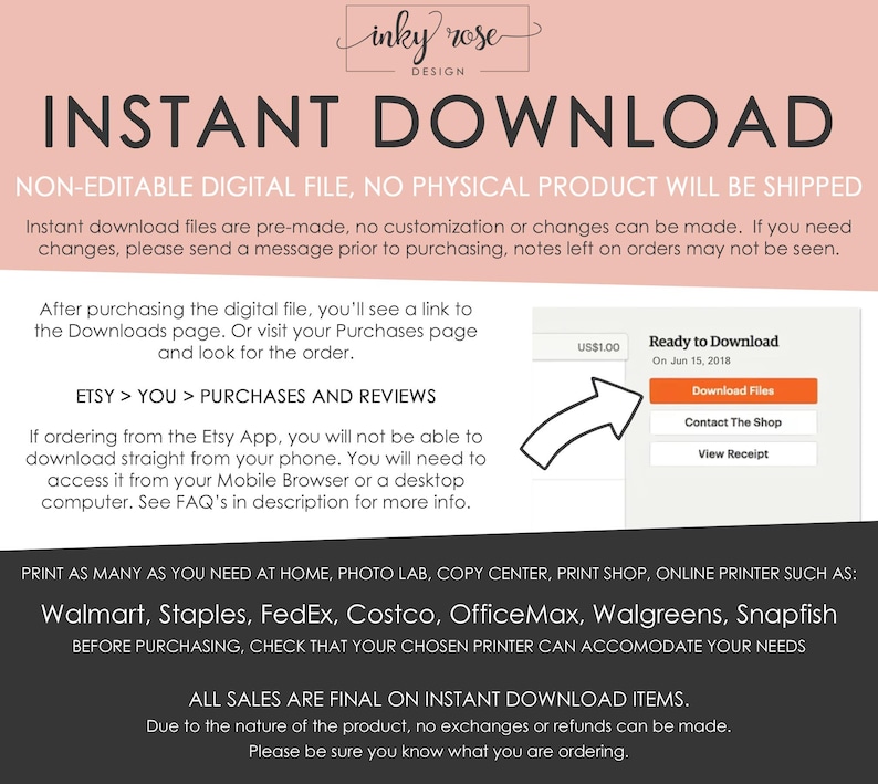 May include: A pink and white graphic with the text "INSTANT DOWNLOAD" in black. The text "NON-EDITABLE DIGITAL FILE, NO PHYSICAL PRODUCT WILL BE SHIPPED" is below the title. The graphic explains that the digital file is pre-made and cannot be customized. It also explains that the file can be downloaded from Etsy or the Etsy app. The graphic lists several retailers where the file can be printed, including Walmart, Staples, FedEx, Costco, OfficeMax, Walgreens, and Snapfish. The graphic also states that all sales are final on instant download items.