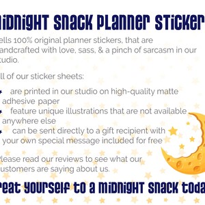 May include: A white background with a yellow crescent moon with a bite taken out of it. The moon is surrounded by small yellow stars. The text "midnight snack Planner Stickers" is in blue text at the top of the image. The text "Treat yourself to a midnight snack today!" is in blue text at the bottom of the image. The text "sells 100% original planner stickers, that are handcrafted with love, sass, & a pinch of sarcasm in our studio." is in black text below the title. The text "All of our sticker sheets: * are printed in our studio on high-quality matte adhesive paper * feature unique illustrations that are not available anywhere else * can be sent directly to a gift recipient with your own special message included for free Please read our reviews to see what our customers are saying about us." is in black text below the text about the stickers.