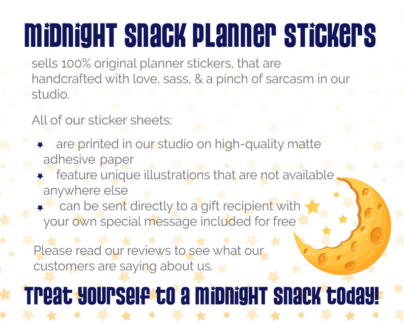 May include: A white background with a yellow crescent moon with a bite taken out of it. The moon is surrounded by small yellow stars. The text "midnight snack Planner Stickers" is in blue text at the top of the image. The text "Treat yourself to a midnight snack today!" is in blue text at the bottom of the image. The text "sells 100% original planner stickers, that are handcrafted with love, sass, & a pinch of sarcasm in our studio." is in black text below the title. The text "All of our sticker sheets: * are printed in our studio on high-quality matte adhesive paper * feature unique illustrations that are not available anywhere else * can be sent directly to a gift recipient with your own special message included for free Please read our reviews to see what our customers are saying about us." is in black text below the text about the stickers.