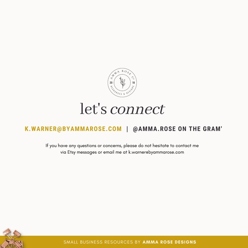 May include: A white background with black text that reads "let's connect" and includes contact information for the business "AMMA ROSE DESIGNS". The text reads "K.WARNER@BYAMMAROSE.COM | @AMMA.ROSE ON THE GRAM'". Below the contact information is the text "If you have any questions or concerns, please do not hesitate to contact me via Etsy messages or email me at k.warnerebyammarose.com". The bottom of the image is a yellow background with the text "SMALL BUSINESS RESOURCES BY AMMA ROSE DESIGNS".