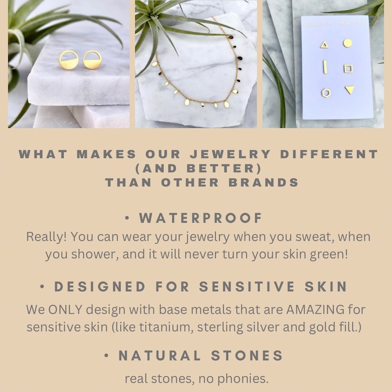 May include: Gold jewelry pieces including earrings, a necklace, and a set of small earrings. The text "WHAT MAKES OUR JEWELRY DIFFERENT (AND BETTER) THAN OTHER BRANDS" is at the top of the image. The text "WATERPROOF" is below the image of the jewelry. The text "Really! You can wear your jewelry when you sweat, when you shower, and it will never turn your skin green!" is below the text "WATERPROOF". The text "DESIGNED FOR SENSITIVE SKIN" is below the text "Really! You can wear your jewelry when you sweat, when you shower, and it will never turn your skin green!". The text "We ONLY design with base metals that are AMAZING for sensitive skin (like titanium, sterling silver and gold fill.)" is below the text "DESIGNED FOR SENSITIVE SKIN". The text "NATURAL STONES" is below the text "We ONLY design with base metals that are AMAZING for sensitive skin (like titanium, sterling silver and gold fill.)". The text "real stones, no phonies." is below the text "NATURAL STONES".