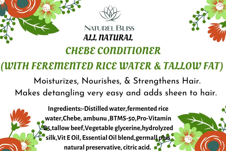 May include: A white background with green floral borders and a green logo with the text "Naturel Bliss All Natural" above the text "Chebe Conditioner (With Fermented Rice Water & Tallow Fat)". The text below the logo reads "Moisturizes, Nourishes, & Strengthens Hair. Makes detangling very easy and adds sheen to hair." The text below that reads "Ingredients: -Distilled water, fermented rice water, Chebe, ambunu, BTMS-50, Pro-Vitamin B5, tallow beef, Vegetable glycerine, hydrolyzed silk, Vit E Oil, Essential Oil blend, germall plus natural preservative, citric acid."