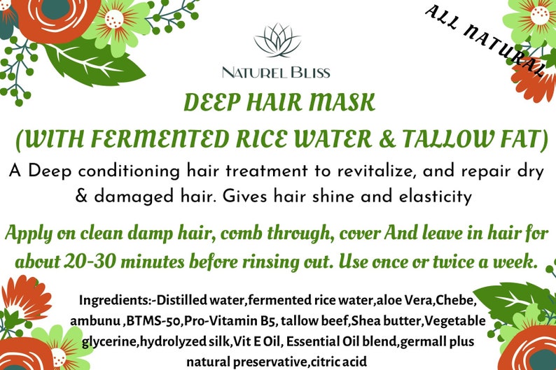 May include: A green and white floral design with a white background. The text "NATUREL BLISS" is in black font. The text "DEEP HAIR MASK" is in green font. The text "(WITH FERMENTED RICE WATER & TALLOW FAT)" is in green font. The text "A Deep conditioning hair treatment to revitalize, and repair dry & damaged hair. Gives hair shine and elasticity" is in green font. The text "Apply on clean damp hair, comb through, cover And leave in hair for about 20-30 minutes before rinsing out. Use once or twice a week." is in green font. The text "Ingredients:-Distilled water, fermented rice water, aloe Vera, Chebe, ambunu, BTMS-50, Pro-Vitamin B5, tallow beef, Shea butter, Vegetable glycerine, hydrolyzed silk, Vit E Oil, Essential Oil blend, germall plus natural preservative, citric acid" is in green font.