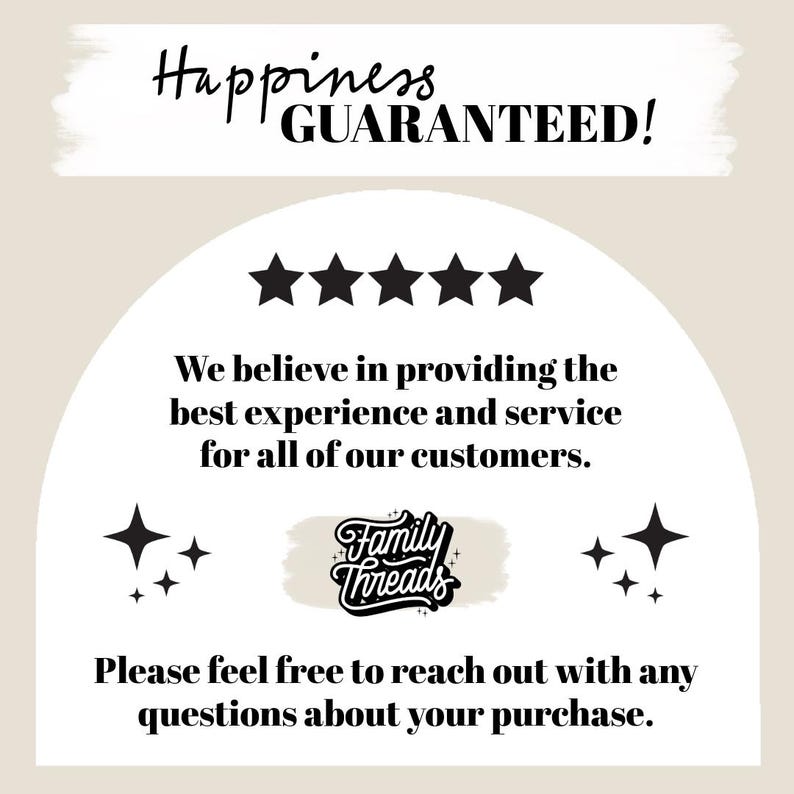 May include: A white background with black text that reads "Happiness Guaranteed!" with five black stars below. The text "We believe in providing the best experience and service for all of our customers." is below the stars. A black and white logo with the text "Family Threads" is in the centre of the image. The text "Please feel free to reach out with any questions about your purchase." is below the logo.