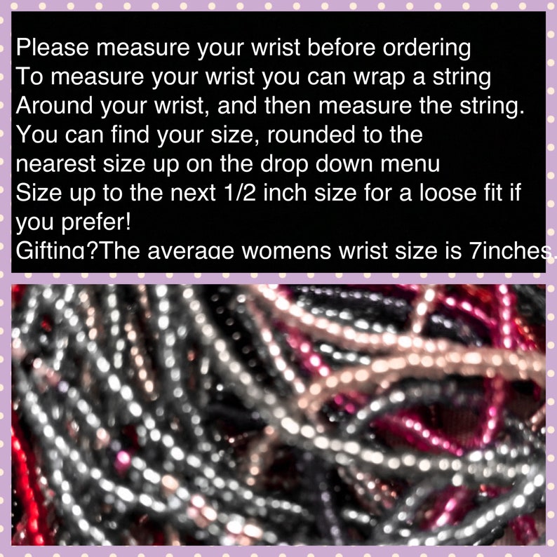 May include: Close-up of a pile of colorful beads, including silver, pink, and black. The text on the image reads: "Please measure your wrist before ordering. To measure your wrist you can wrap a string around your wrist, and then measure the string. You can find your size, rounded to the nearest size up on the drop down menu. Size up to the next 1/2 inch size for a loose fit if you prefer! Gifting? The average womens wrist size is 7inches."