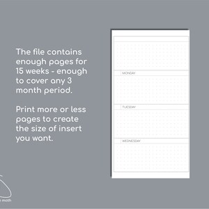 May include: A white planner insert page featuring a dot grid layout with horizontal sections labeled Monday, Tuesday, and Wednesday. The text reads: The file contains enough pages for 15 weeks - enough to cover any 3 month period. Print more or less pages to create the size of insert you want.