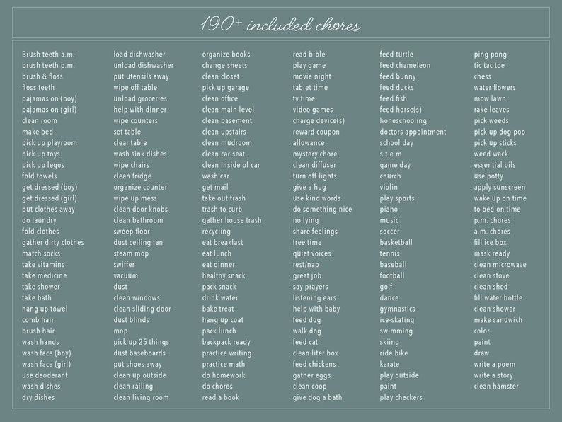 May include: A light blue background with a list of over 190 chores, divided into categories such as "Brush Teeth", "Load Dishwasher", "Organize Books", "Read Bible", "Feed Turtle", "Ping Pong", "Tic Tac Toe", "Chess", "Water Flowers", "Mow Lawn", "Rake Leaves", "Pick Weeds", "Pick Up Dog Poo", "Pick Up Sticks", "Weed Wack", "Essential Oils", "Use Potty", "Apply Sunscreen", "Wake Up On Time", "To Bed On Time", "P.M. Chores", "A.M. Chores", "Fill Ice Box", "Mask Ready", "Clean Microwave", "Clean Stove", "Clean Shed", "Fill Water Bottle", "Clean Shower", "Make Sandwich", "Color", "Paint", "Draw", "Write A Poem", "Write A Story", "Clean Hamster", "Get Dressed", "Do Laundry", "Fold Clothes", "Gather Dirty Clothes", "Match Socks", "Take Vitamins", "Take Shower", "Take Bath", "Take Medicine", "Hang Up Towel", "Comb Hair", "Brush Hair", "Wash Hands", "Wash Face", "Use Deoderant", "Wash Dishes", "Dry Dishes", "Clean Windows", "Clean Sliding Door", "Dust Blinds", "Mop", "Pick Up 25 Things", "Dust Baseboards", "Put Shoes Away", "Clean Up Outside", "Clean Railing", "Clean Living Room", "Get Mail", "Take Out Trash", "Trash To Curb", "Recycling", "Eat Breakfast", "Eat Lunch", "Eat Dinner", "Pack Snack", "Drink Water", "Bake Treat", "Hang Up Coat", "Pack Lunch", "Feed Dog", "Walk Dog", "Feed Cat", "Clean Litter Box", "Feed Chickens", "Gather Eggs", "Clean Coop", "Give Dog A Bath", "Video Games", "Charge Device(s)", "Reward Coupon", "Allowance", "Mystery Chore", "Clean Diffuser", "Turn Off Lights", "Give A Hug", "Use Kind Words", "Do Something Nice", "No Lying", "Share Feelings", "Free Time", "Quiet Voices", "Rest/Nap", "Great Job", "Say Prayers", "Listening Ears", "Help With Baby", "Play Sports", "Piano", "Music", "Soccer", "Basketball", "Tennis", "Baseball", "Football", "Golf", "Dance", "Gymnastics", "Ice Skating", "Swimming", "Skiing", "Ride Bike", "Karate", "Play Outside", "Paint", "Play Checkers", "School Day", "STEM", "Game Day", "Church", "Violin".