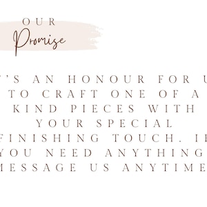 May include: A white graphic with a light pink brushstroke background featuring the text OUR Promise in brown script, followed by the brown text: IT'S AN HONOUR FOR US TO CRAFT ONE OF A KIND PIECES WITH YOUR SPECIAL FINISHING TOUCH. IF YOU NEED ANYTHING, MESSAGE US ANYTIME!