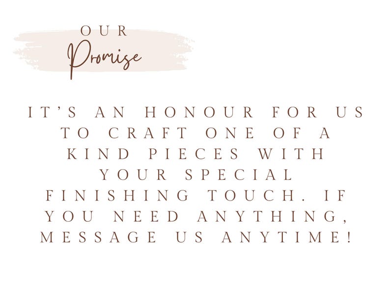May include: A white graphic with a light pink brushstroke background featuring the text OUR Promise in brown script, followed by the brown text: IT'S AN HONOUR FOR US TO CRAFT ONE OF A KIND PIECES WITH YOUR SPECIAL FINISHING TOUCH. IF YOU NEED ANYTHING, MESSAGE US ANYTIME!