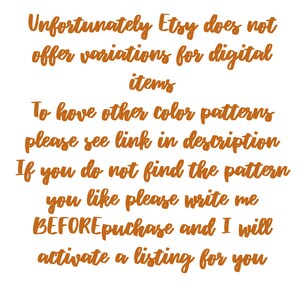 May include: Text on a white background in orange font that reads: "Unfortunately Etsy does not offer variations for digital items. To have other color patterns please see link in description. If you do not find the pattern you like please write me BEFORE purchase and I will activate a listing for you."