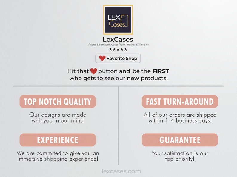 May include: A pink and white graphic with the text "LexCases" and "iPhone & Samsung Cases from Another Dimension". The graphic also includes a red heart button with the text "Favorite Shop". The text "Hit that button and be the FIRST who gets to see our new products!" is also included. The graphic also includes four pink buttons with the text "Top Notch Quality", "Fast Turn-Around", "Experience", and "Guarantee".