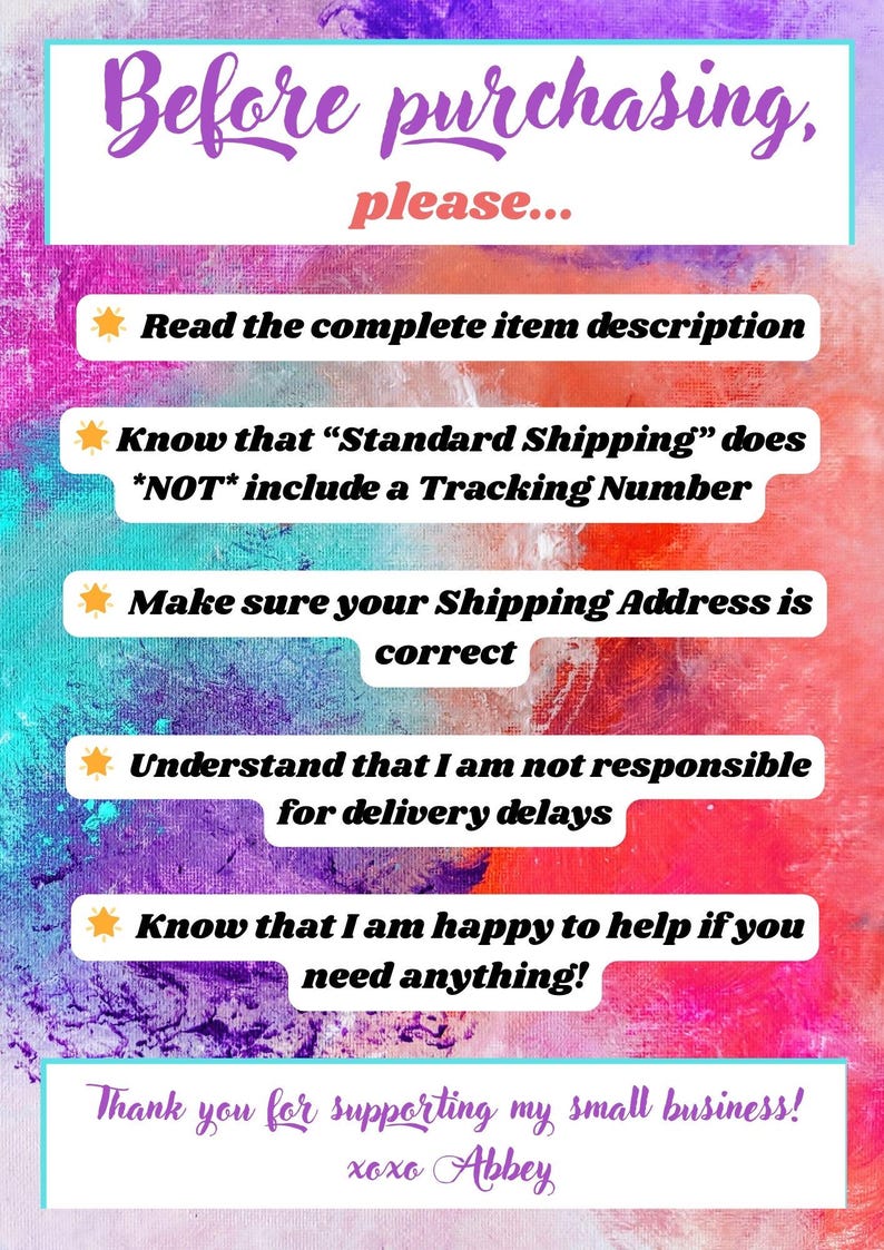 May include: A colorful graphic with a list of instructions for buyers before purchasing. The text reads: "Before purchasing, please... Read the complete item description. Know that "Standard Shipping" does *NOT* include a Tracking Number. Make sure your Shipping Address is correct. Understand that I am not responsible for delivery delays. Know that I am happy to help if you need anything! Thank you for supporting my small business! xoxo Abbey"