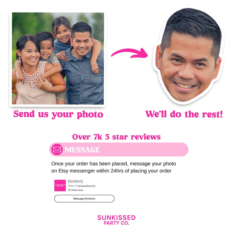 May include: A pink and white graphic with the text "Send us your photo" and "We'll do the rest!" with an arrow pointing from the left image to the right image. The left image shows a family of four, a woman, a man, and two children. The right image shows a man's face. The graphic also includes the text "Over 7k 5 star reviews" and a pink button with the text "MESSAGE". The text below the button reads "Once your order has been placed, message your photo on Etsy messenger within 24hrs of placing your order". The graphic also includes a pink box with the text "Kimberly" and "Follow shop" and a button with the text "Message Kimberly". The graphic ends with the text "SUNKISSED PARTY CO."