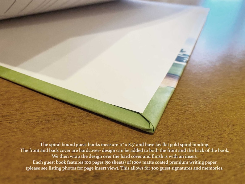 May include: Close-up of a green spiral bound guest book with a lay-flat gold spiral binding. The book measures 11 inches by 8.5 inches and has a hardcover front and back cover. The text reads: "The spiral bound guest books measure 11" x 8.5" and have lay flat gold spiral binding. The front and back cover are hardcover - design can be added to both the front and the back of the book. We then wrap the design over the hard cover and finish is with an insert. Each guest book features 100 pages (50 sheets) of 100# matte coated premium writing paper. (please see listing photos for page insert view). This allows for 300 guest signatures and memories."