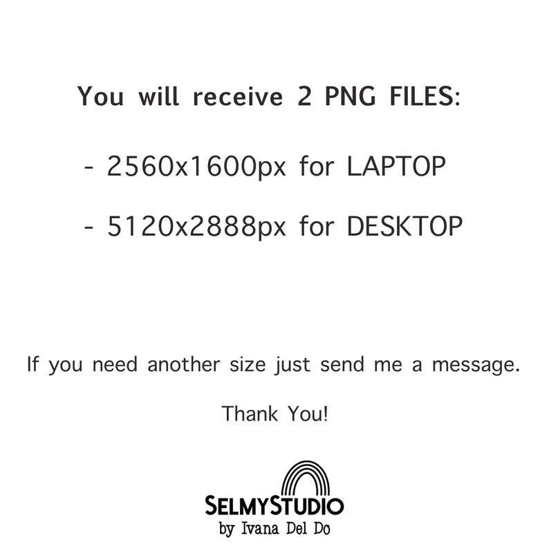 May include: Text that reads "You will receive 2 PNG FILES: - 2560x1600px for LAPTOP - 5120x2888px for DESKTOP If you need another size just send me a message. Thank You! SELMYSTUDIO by Ivana Del Do"