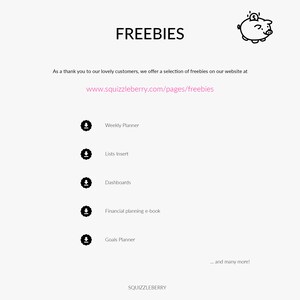 May include: A black and white illustration of a piggy bank with a dollar sign on top. The text "FREEBIES" is above the image. The text "As a thank you to our lovely customers, we offer a selection of freebies on our website at www.squizzleberry.com/pages/freebies" is below the image. The text "Weekly Planner", "Lists Insert", "Dashboards", "Financial planning e-book", "Goals Planner" and "... and many more!" are listed below the image.