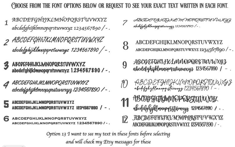 May include: A black and white font selection chart featuring twelve numbered styles, each displaying the full uppercase and lowercase alphabet, numbers 0-9, and punctuation. The header reads: CHOOSE FROM THE FONT OPTIONS BELOW OR REQUEST TO SEE YOUR EXACT TEXT WRITTEN IN EACH FONT. Option 13 is listed at the bottom.
