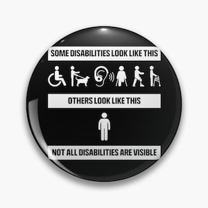 May include: Black and white button with the text "Some disabilities look like this" and shows icons of people with disabilities. The text "Others look like this" is below the icons and a stick figure is below that. The text "Not all disabilities are visible" is at the bottom of the button.